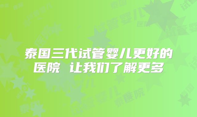 泰国三代试管婴儿更好的医院 让我们了解更多
