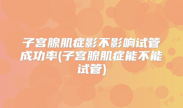 子宫腺肌症影不影响试管成功率(子宫腺肌症能不能试管)