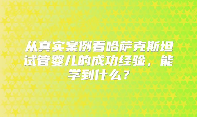 从真实案例看哈萨克斯坦试管婴儿的成功经验，能学到什么？