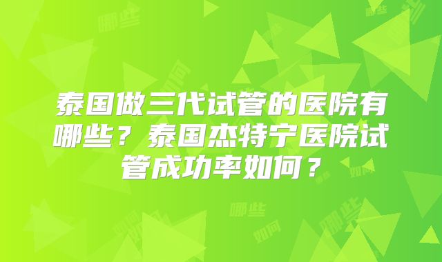 泰国做三代试管的医院有哪些？泰国杰特宁医院试管成功率如何？