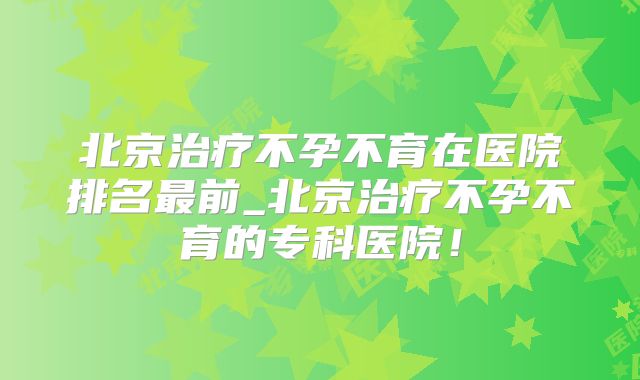北京治疗不孕不育在医院排名最前_北京治疗不孕不育的专科医院!