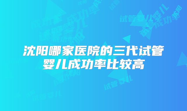 沈阳哪家医院的三代试管婴儿成功率比较高