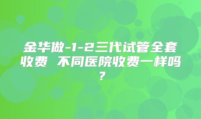 金华做-1-2三代试管全套收费 不同医院收费一样吗？