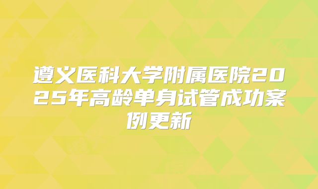 遵义医科大学附属医院2025年高龄单身试管成功案例更新