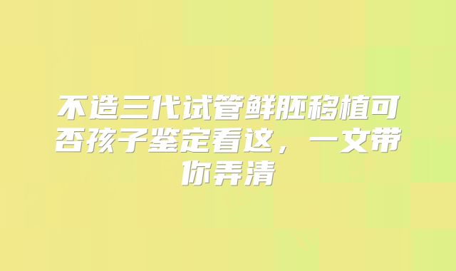 不造三代试管鲜胚移植可否孩子鉴定看这，一文带你弄清