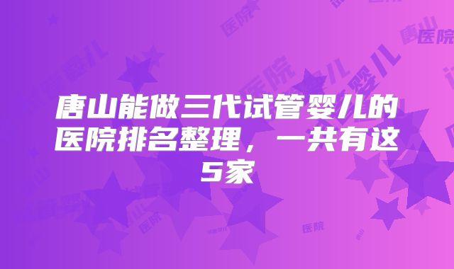唐山能做三代试管婴儿的医院排名整理，一共有这5家
