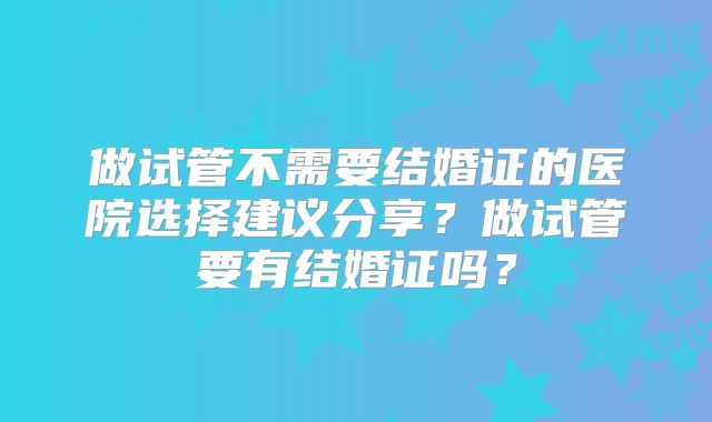 做试管不需要结婚证的医院选择建议分享？做试管要有结婚证吗？