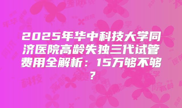 2025年华中科技大学同济医院高龄失独三代试管费用全解析：15万够不够？