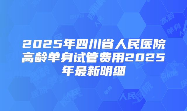 2025年四川省人民医院高龄单身试管费用2025年最新明细
