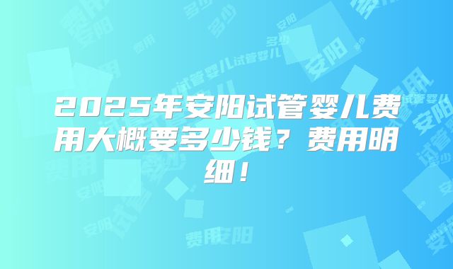 2025年安阳试管婴儿费用大概要多少钱?费用明细!