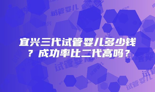 宜兴三代试管婴儿多少钱？成功率比二代高吗？