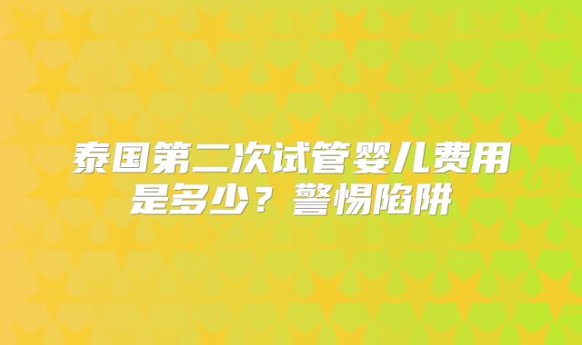 泰国第二次试管婴儿费用是多少？警惕陷阱