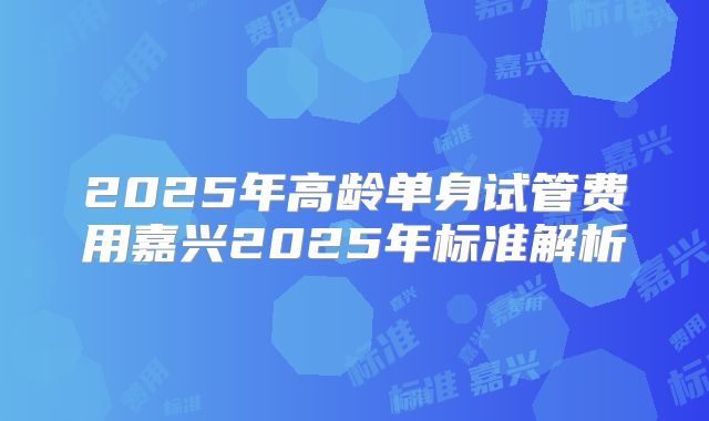 2025年高龄单身试管费用嘉兴2025年标准解析