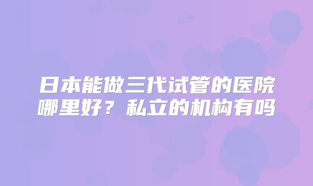 日本能做三代试管的医院哪里好?私立的机构有吗