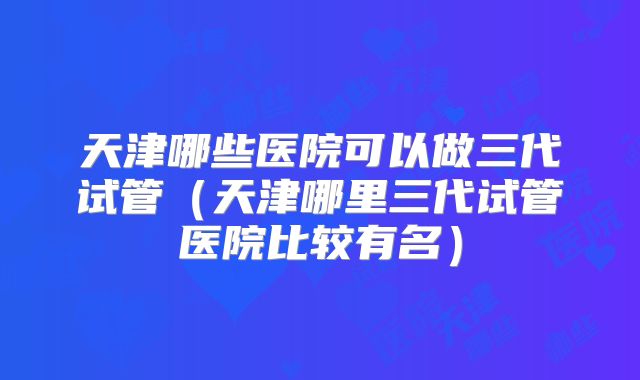 天津哪些医院可以做三代试管（天津哪里三代试管医院比较有名）