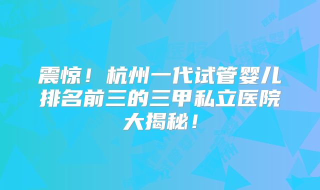 震惊！杭州一代试管婴儿排名前三的三甲私立医院大揭秘！