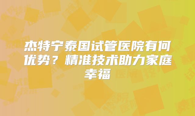 杰特宁泰国试管医院有何优势？精准技术助力家庭幸福