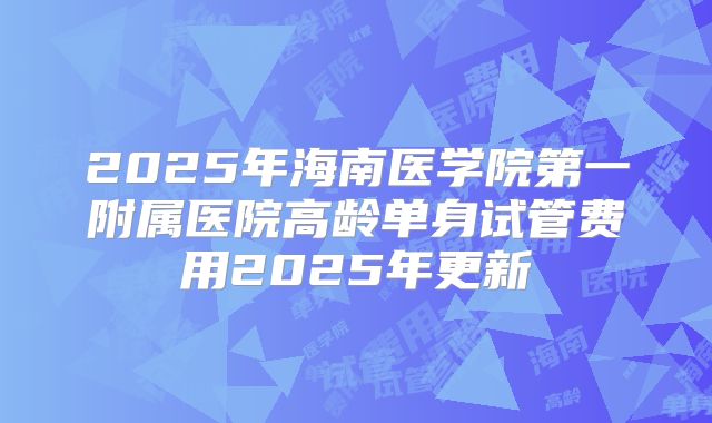 2025年海南医学院第一附属医院高龄单身试管费用2025年更新