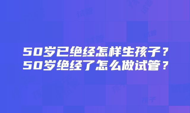 50岁已绝经怎样生孩子？50岁绝经了怎么做试管？