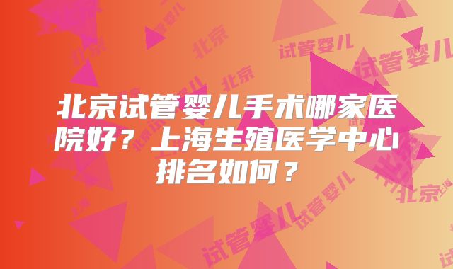 北京试管婴儿手术哪家医院好？上海生殖医学中心排名如何？