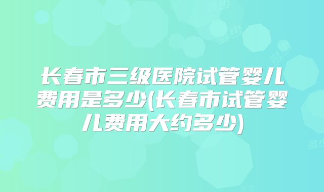 长春市三级医院试管婴儿费用是多少(长春市试管婴儿费用大约多少)