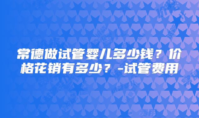 常德做试管婴儿多少钱?价格花销有多少?-试管费用