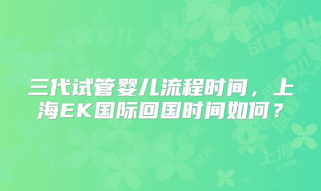 三代试管婴儿流程时间，上海EK国际回国时间如何？