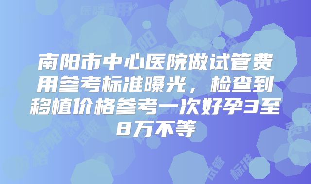 南阳市中心医院做试管费用参考标准曝光，检查到移植价格参考一次好孕3至8万不等
