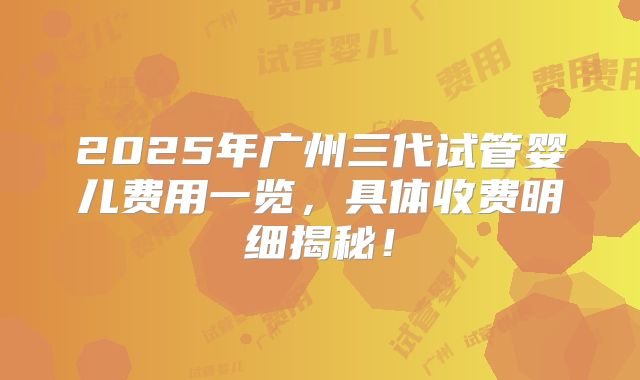 2025年广州三代试管婴儿费用一览，具体收费明细揭秘！