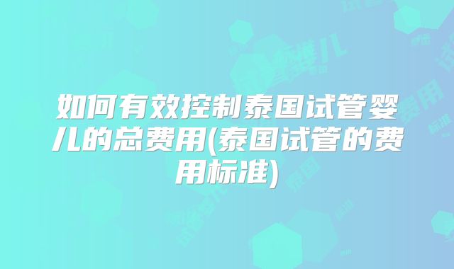 如何有效控制泰国试管婴儿的总费用(泰国试管的费用标准)