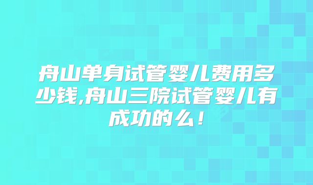 舟山单身试管婴儿费用多少钱,舟山三院试管婴儿有成功的么！