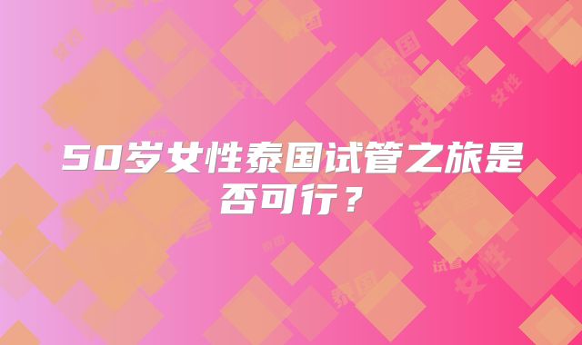 50岁女性泰国试管之旅是否可行?