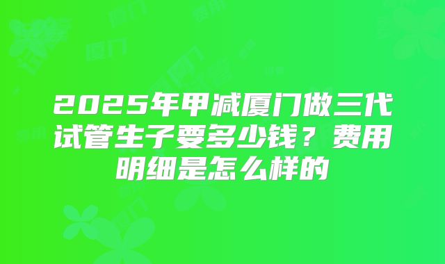2025年甲减厦门做三代试管生子要多少钱？费用明细是怎么样的