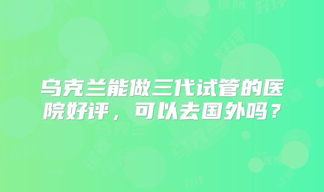 乌克兰能做三代试管的医院好评，可以去国外吗？