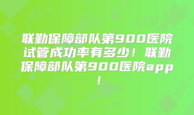 联勤保障部队第900医院试管成功率有多少!联勤保障部队第900医院app!