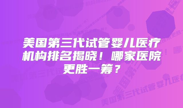 美国第三代试管婴儿医疗机构排名揭晓!哪家医院更胜一筹?