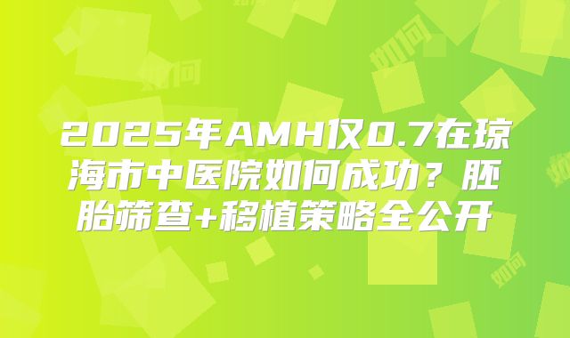 2025年AMH仅0.7在琼海市中医院如何成功？胚胎筛查+移植策略全公开