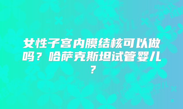 女性子宫内膜结核可以做吗？哈萨克斯坦试管婴儿？