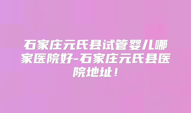 石家庄元氏县试管婴儿哪家医院好-石家庄元氏县医院地址！