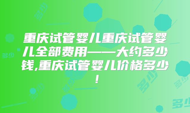 重庆试管婴儿重庆试管婴儿全部费用——大约多少钱,重庆试管婴儿价格多少!