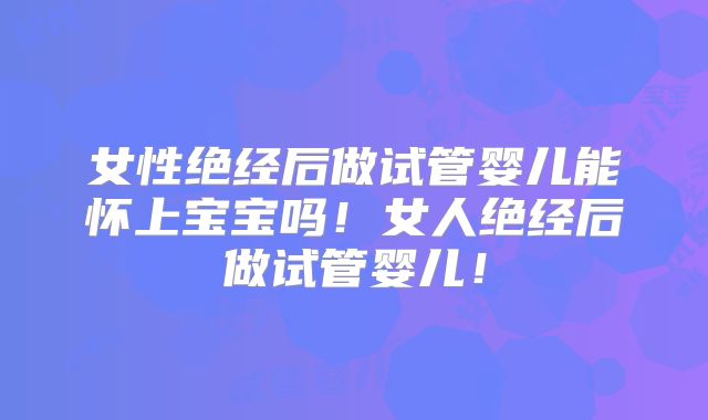 女性绝经后做试管婴儿能怀上宝宝吗！女人绝经后做试管婴儿！