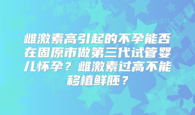 雌激素高引起的不孕能否在固原市做第三代试管婴儿怀孕?雌激素过高不能移植鲜胚?