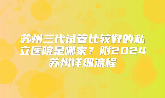苏州三代试管比较好的私立医院是哪家？附2024苏州详细流程
