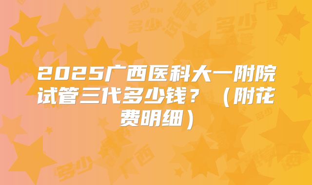2025广西医科大一附院试管三代多少钱?(附花费明细)