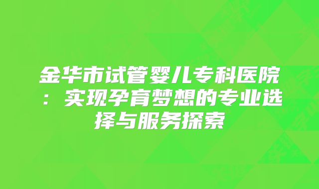 金华市试管婴儿专科医院：实现孕育梦想的专业选择与服务探索