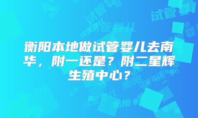 衡阳本地做试管婴儿去南华，附一还是？附二星辉生殖中心？