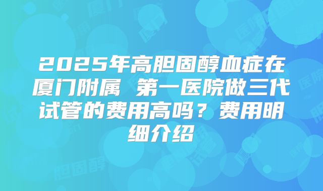 2025年高胆固醇血症在厦门附属 第一医院做三代试管的费用高吗?费用明细介绍