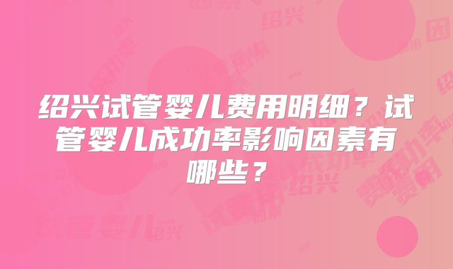 绍兴试管婴儿费用明细？试管婴儿成功率影响因素有哪些？