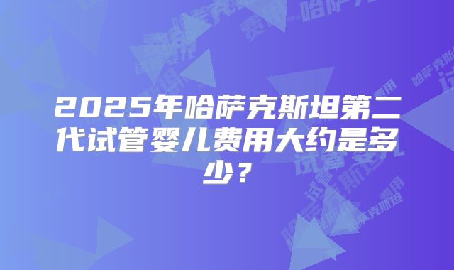 2025年哈萨克斯坦第二代试管婴儿费用大约是多少?