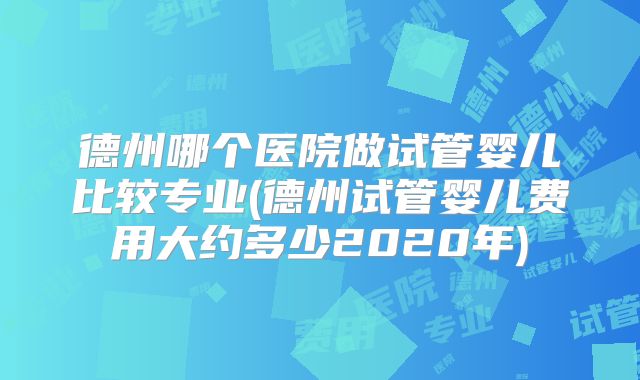 德州哪个医院做试管婴儿比较专业(德州试管婴儿费用大约多少2020年)